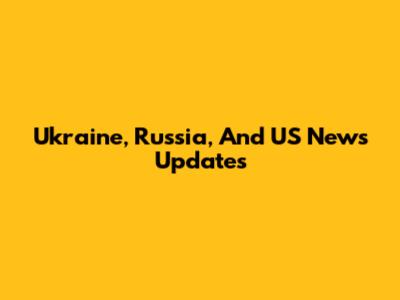 Ukraine, Russia, And US News Updates