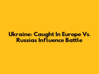 Ukraine: Caught In Europe Vs. Russia's Influence Battle