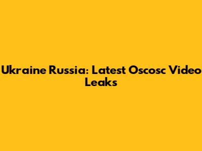 Ukraine Russia: Latest Oscosc Video Leaks