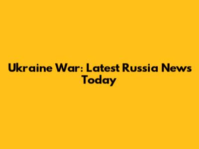 Ukraine War: Latest Russia News Today