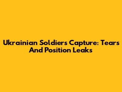 Ukrainian Soldier's Capture: Tears And Position Leaks