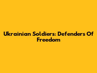 Ukrainian Soldiers: Defenders Of Freedom