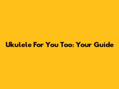 Ukulele For You Too: Your Guide