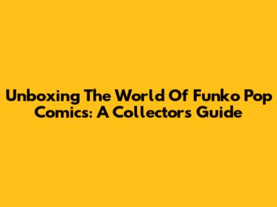 Unboxing The World Of Funko Pop Comics: A Collector's Guide