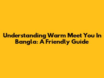 Understanding 'Warm Meet You' In Bangla: A Friendly Guide
