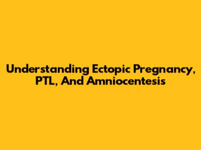 Understanding Ectopic Pregnancy, PTL, And Amniocentesis