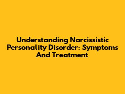 Understanding Narcissistic Personality Disorder: Symptoms And Treatment