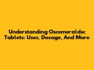 Understanding Oscemeraldsc Tablets: Uses, Dosage, And More