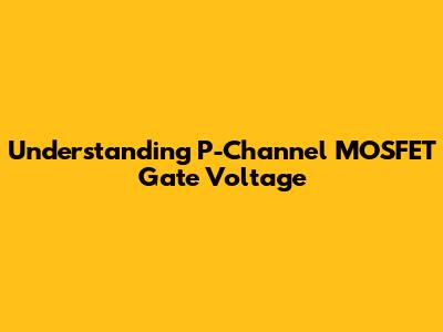 Understanding P-Channel MOSFET Gate Voltage