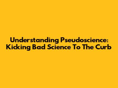 Understanding Pseudoscience: Kicking Bad Science To The Curb