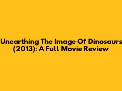 Unearthing The Image Of Dinosaurs (2013): A Full Movie Review