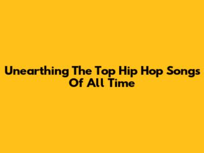 Unearthing The Top Hip Hop Songs Of All Time