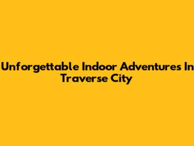 Unforgettable Indoor Adventures In Traverse City