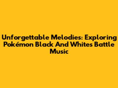 Unforgettable Melodies: Exploring Pokémon Black And White's Battle Music