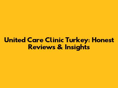 United Care Clinic Turkey: Honest Reviews & Insights