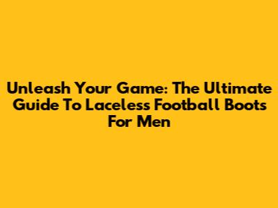 Unleash Your Game: The Ultimate Guide To Laceless Football Boots For Men