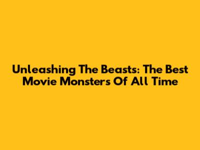 Unleashing The Beasts: The Best Movie Monsters Of All Time