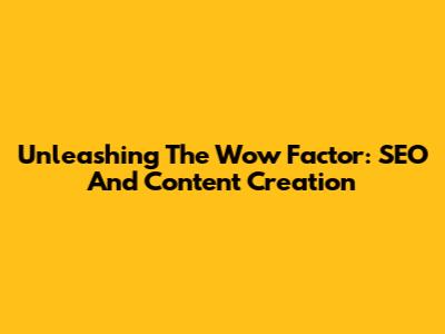 Unleashing The Wow Factor: SEO And Content Creation