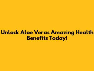 Unlock Aloe Vera's Amazing Health Benefits Today!