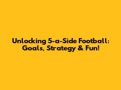 Unlocking 5-a-Side Football: Goals, Strategy & Fun!