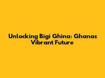 Unlocking Bigi Ghina: Ghana's Vibrant Future