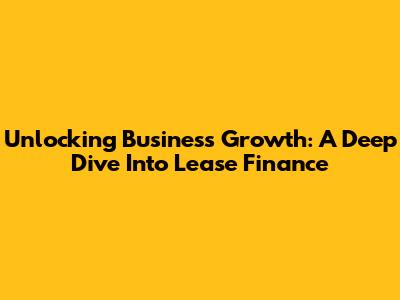 Unlocking Business Growth: A Deep Dive Into Lease Finance