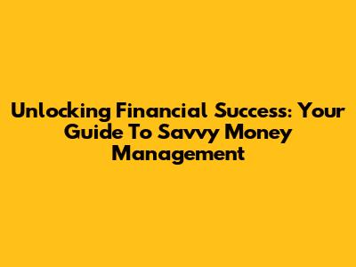 Unlocking Financial Success: Your Guide To Savvy Money Management