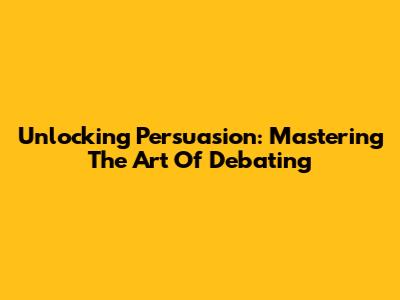 Unlocking Persuasion: Mastering The Art Of Debating