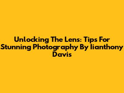 Unlocking The Lens: Tips For Stunning Photography By Iianthony Davis
