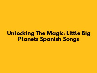 Unlocking The Magic: Little Big Planet's Spanish Songs