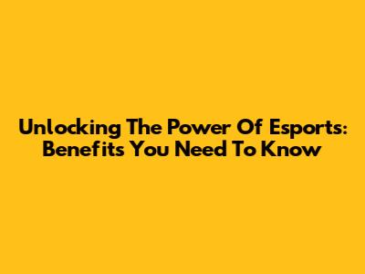 Unlocking The Power Of Esports: Benefits You Need To Know
