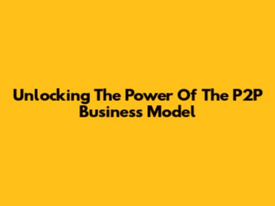 Unlocking The Power Of The P2P Business Model