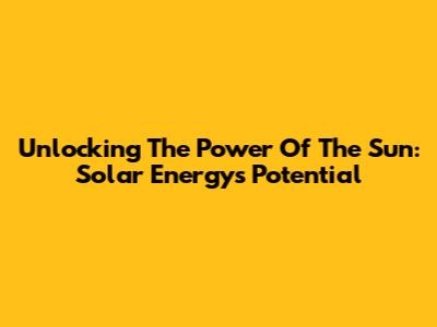 Unlocking The Power Of The Sun: Solar Energy's Potential