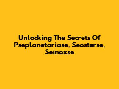 Unlocking The Secrets Of Pseplanetariase, Seosterse, Seinoxse