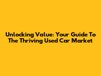 Unlocking Value: Your Guide To The Thriving Used Car Market