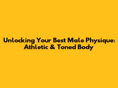 Unlocking Your Best Male Physique: Athletic & Toned Body