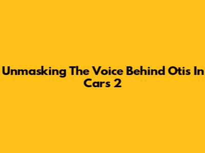 Unmasking The Voice Behind Otis In Cars 2