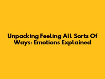 Unpacking 'Feeling All Sorts Of Ways': Emotions Explained