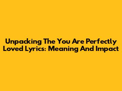 Unpacking The 'You Are Perfectly Loved' Lyrics: Meaning And Impact