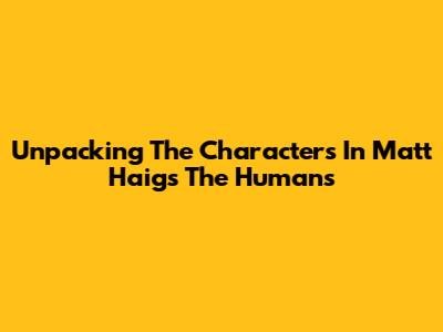 Unpacking The Characters In Matt Haig's 'The Humans'