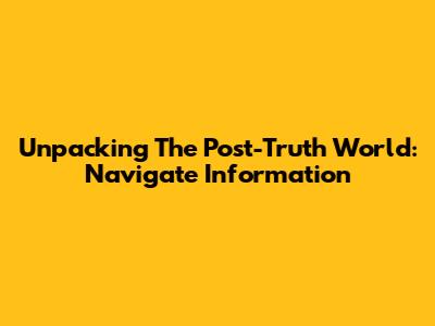 Unpacking The Post-Truth World: Navigate Information