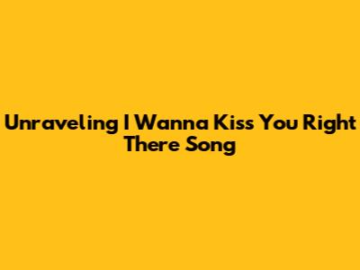 Unraveling 'I Wanna Kiss You Right There' Song