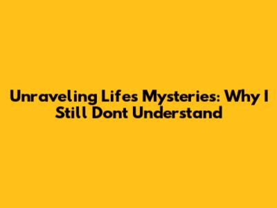 Unraveling Life's Mysteries: Why I Still Don't Understand