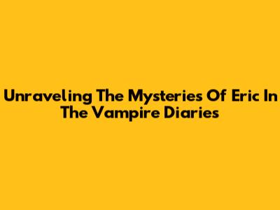 Unraveling The Mysteries Of Eric In The Vampire Diaries