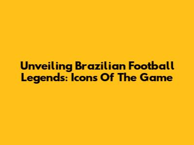 Unveiling Brazilian Football Legends: Icons Of The Game