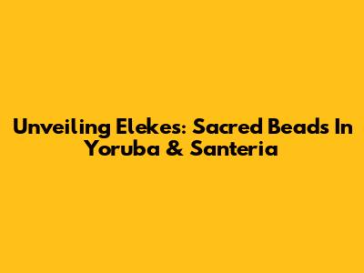Unveiling Elekes: Sacred Beads In Yoruba & Santeria