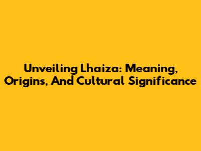 Unveiling Lhaiza: Meaning, Origins, And Cultural Significance