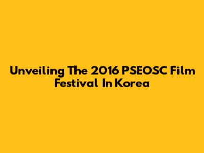 Unveiling The 2016 PSEOSC Film Festival In Korea