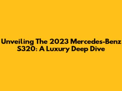 Unveiling The 2023 Mercedes-Benz S320: A Luxury Deep Dive