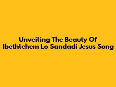 Unveiling The Beauty Of 'Ibethlehem Lo Sandadi Jesus Song'